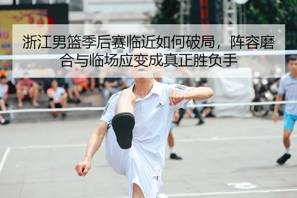 浙江男篮季后赛临近如何破局，阵容磨合与临场应变成真正胜负手